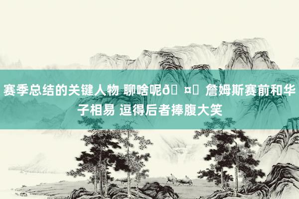 赛季总结的关键人物 聊啥呢🤔詹姆斯赛前和华子相易 逗得后者捧腹大笑