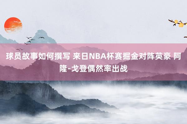 球员故事如何撰写 来日NBA杯赛掘金对阵英豪 阿隆-戈登偶然率出战