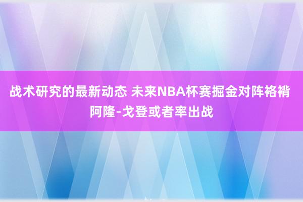 战术研究的最新动态 未来NBA杯赛掘金对阵袼褙 阿隆-戈登或者率出战