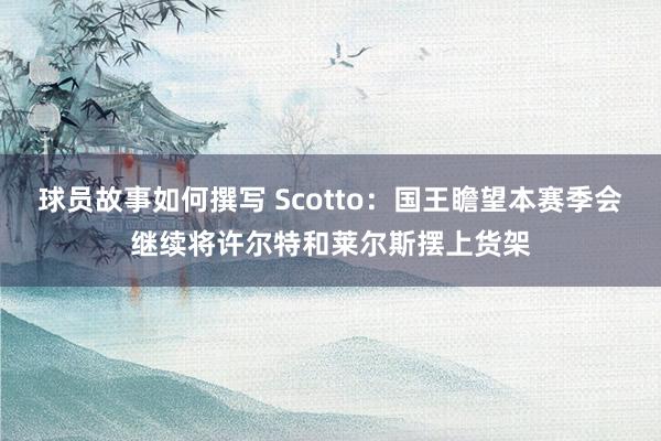 球员故事如何撰写 Scotto：国王瞻望本赛季会继续将许尔特和莱尔斯摆上货架