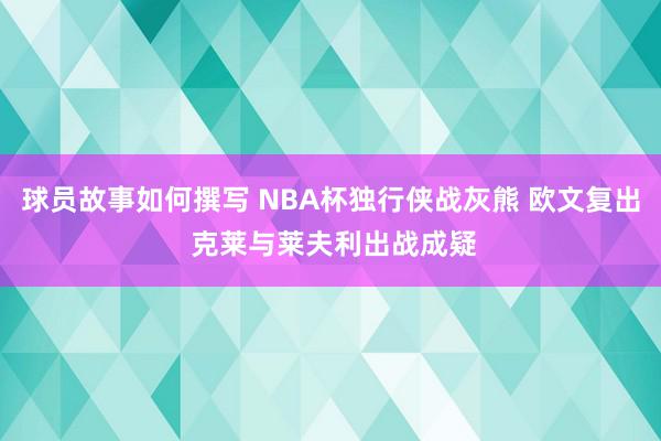 球员故事如何撰写 NBA杯独行侠战灰熊 欧文复出 克莱与莱夫利出战成疑