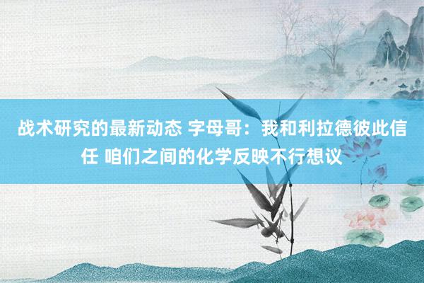 战术研究的最新动态 字母哥：我和利拉德彼此信任 咱们之间的化学反映不行想议