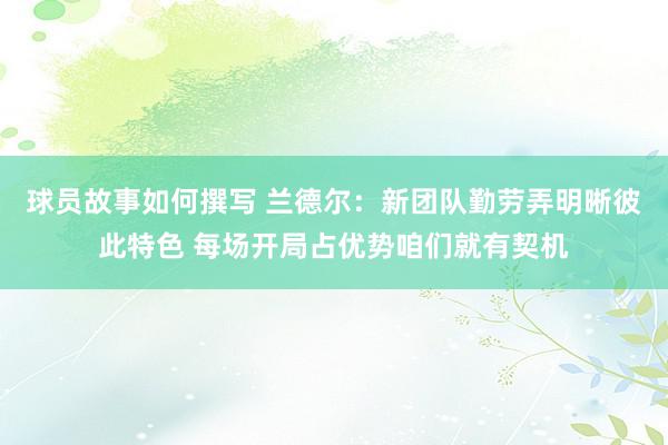 球员故事如何撰写 兰德尔：新团队勤劳弄明晰彼此特色 每场开局占优势咱们就有契机